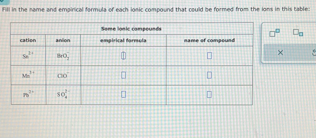 Fill in the name and empirical formula of each ionic compound that could be formed from the ions in this table:
cation
2+
Sn
3+
Mn
2+
Pb
anion
BrO₂
CIO
so²
Some ionic compounds
empirical formula
0
0
0
name of compound
0
0
0
09
X
0,
←