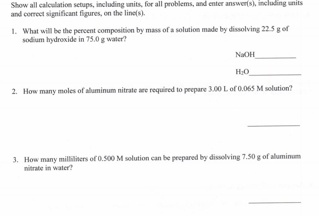 Show all calculation setups, including units, for all problems, and enter answer(s), including units
and correct significant figures, on the line(s).
1. What will be the percent composition by mass of a solution made by dissolving 22.5 g of
sodium hydroxide in 75.0 g water?
NAOH
H2O
2. How many moles of aluminum nitrate are required to prepare 3.00 L of 0.065 M solution?
3. How many milliliters of 0.500 M solution can be prepared by dissolving 7.50 g of aluminum
nitrate in water?
