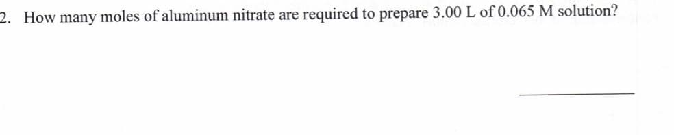 2. How many moles of aluminum nitrate are
required to prepare 3.00 L of 0.065 M solution?
