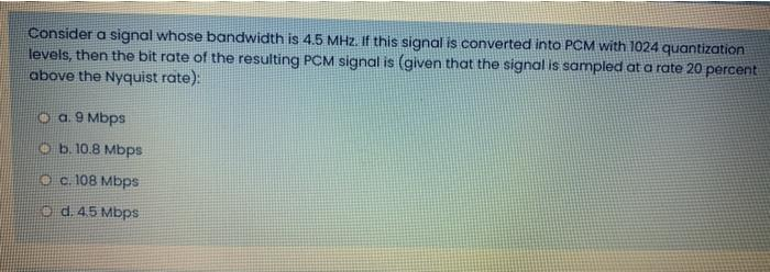 Consider a signal whose bandwidth is 4.5 MHz. If this signal is converted into PCM with 1024 quantization
levels, then the bit rate of the resulting PCM signal is (given that the signal is sampled at a rate 20 percent
above the Nyquist rate):
Oa.9 Mbps
Ob. 10.8 Mbps
O c. 108 Mbps
O d. 4.5 Mbps