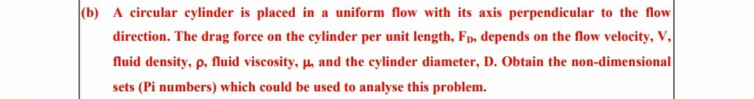 (b) A circular cylinder is placed in uniform flow with its axis perpendicular to the flow
direction. The drag force on the cylinder per unit length, FD, depends on the flow velocity, V,
fluid density, p, fluid viscosity, μ, and the cylinder diameter, D. Obtain the non-dimensional
sets (Pi numbers) which could be used to analyse this problem.