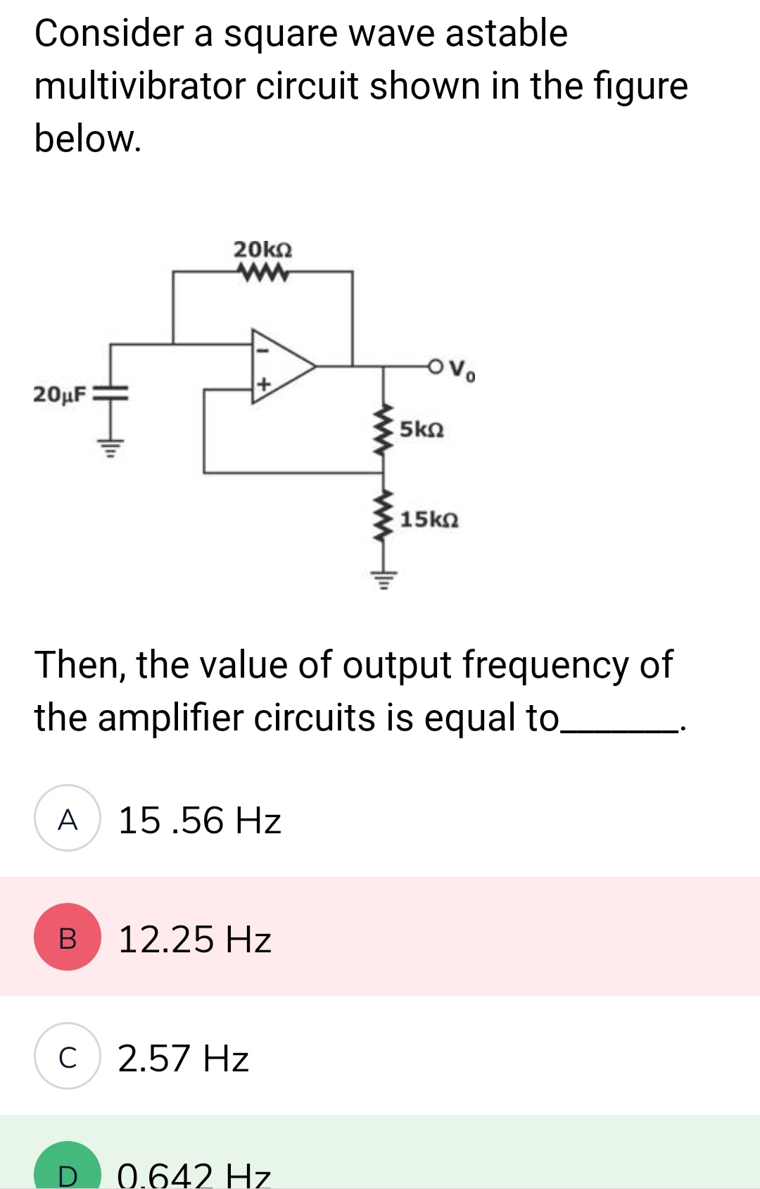 Consider a square wave astable
multivibrator circuit shown in the figure
below.
20μF
A
B
20kΩ
ww
Then, the value of output frequency of
the amplifier circuits is equal to.
C
15.56 Hz
12.25 Hz
2.57 Hz
5ΚΩ
0.642 Hz
· 15ΚΩ