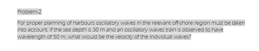 Problem-2
For proper planning of harbours oscillatory waves in the relevant off-shore region must be taken
into account. If the sea depth is 30 m and an oscillatory waves train is observed to have
wavelength of 50 m, what would be the velocity of the individual waves?