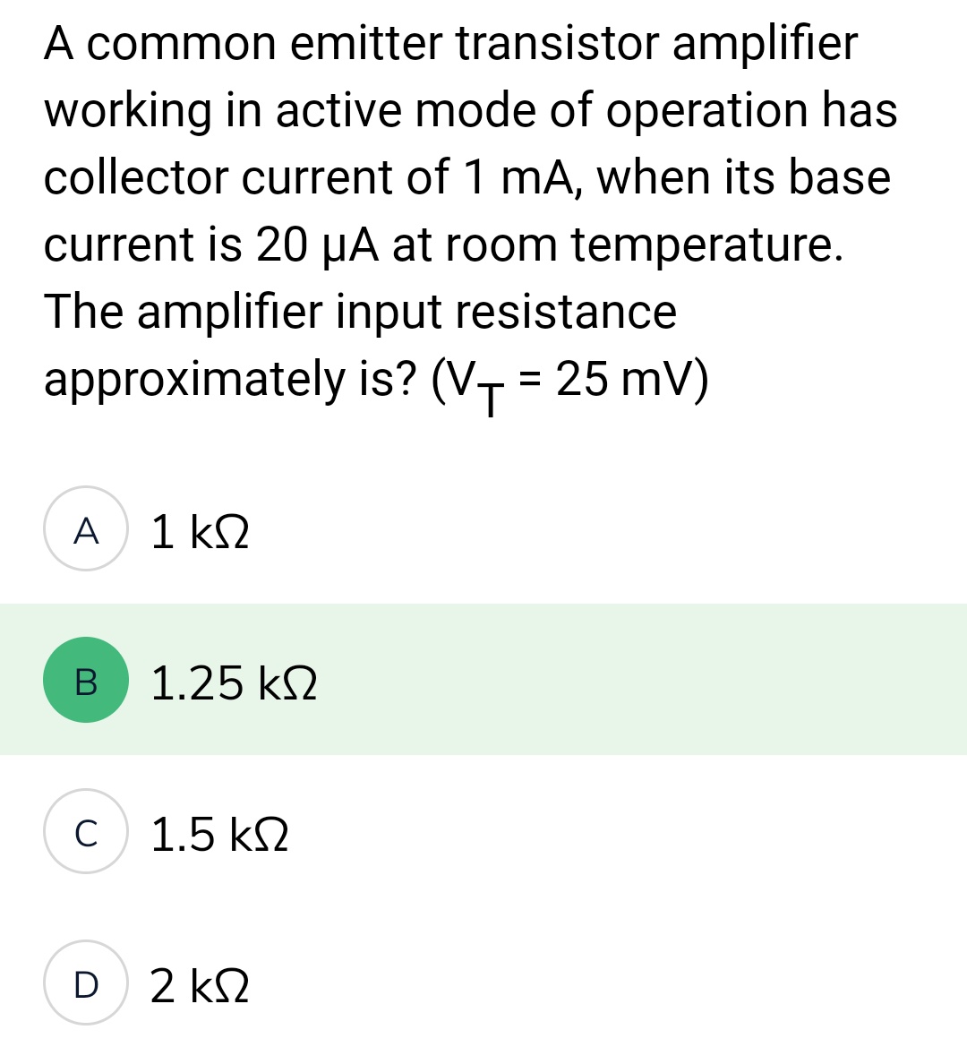 A common emitter transistor amplifier
working in active mode of operation has
collector current of 1 mA, when its base
current is 20 µA at room temperature.
The amplifier input resistance
approximately is? (V+= 25 mV)
T
A
B
C
1 ΚΩ
1.25 ΚΩ
1.5 ΚΩ
D 2 ΚΩ