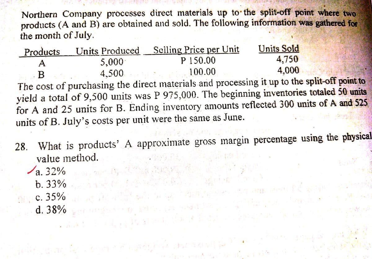 Northern Company processes direct materials up to the split-off point where two
products (A and B) are obtained and sold. The following information was gathered for
the month of July.
Units Produced
5,000
Sciling Price per Unit
P 150.00
100.00
Units Sold
4,750
4,000
Products
A
B
4,500
The cost of purchasing the direct materials and processing it up to the split-off point to
yield a total of 9,500 units was P 975,000. The beginning inventories totaled 50 units
for A and 25 units for B. Ending inventory amounts reflected 300 units of A and 525
units of B. July's costs per unit were the same as June.
28. What is products' A approximate gross margin percentage using the physical
value method.
/a. 32%
b. 33%
а.
00C. 35%
d. 38%
