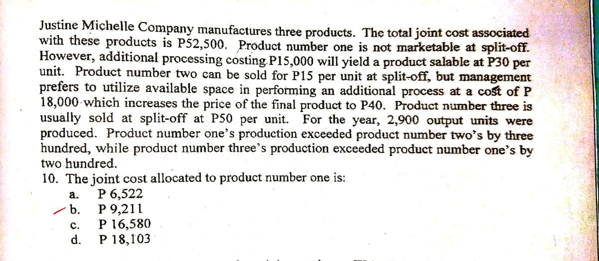 Justine Michelle Company manufactures three products. The total joint cost associated
with these products is P52,500. Product number one is not marketable at split-off.
However, additional processing costing.P15,000 will yield a product salable at P30 per
unit. Product number two can be sold for P15 per unit at split-off, but management
prefers to utilize available space in performing an additional process at a cost of P
18,000 which increases the price of the final product to P40. Product number three is
usually sold at split-off at P50 per unit. For the year, 2,900 output units were
produced. Product number one's production exceeded product number two's by three
hundred, while product number three's production exceeded product number one's by
two hundred.
10. The joint cost allocated to product number one is:
Р 6,522
Р 9,211
P 16,580
Р 18,103
а.
b.
C.
d.
