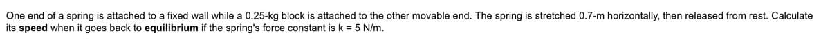 One end of a spring is attached to a fixed wall while a 0.25-kg block is attached to the other movable end. The spring is stretched 0.7-m horizontally, then released from rest. Calculate
its speed when it goes back to equilibrium if the spring's force constant is k = 5 N/m.
