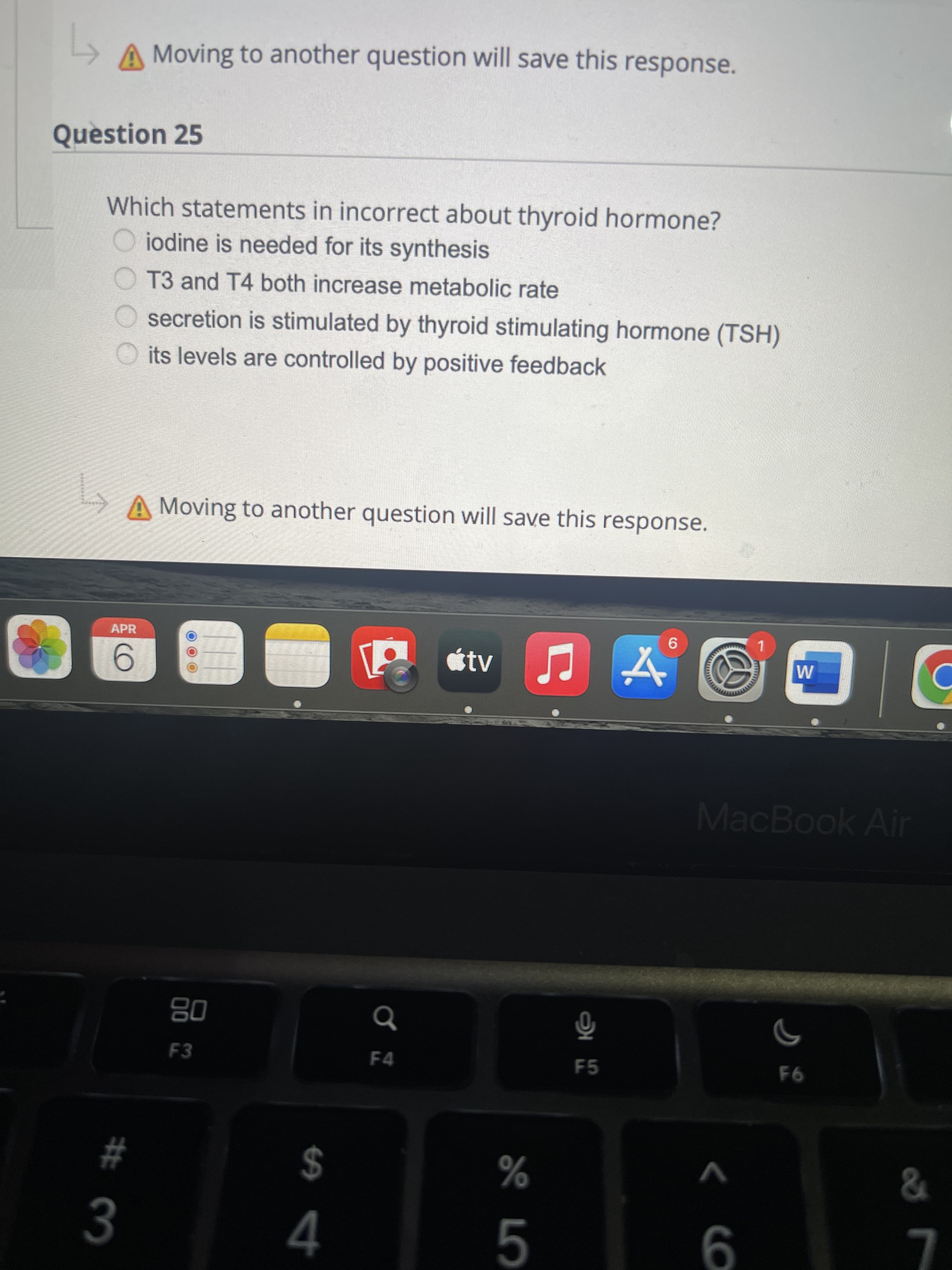 < CO
A Moving to another question will save this response.
Question 25
Which statements in incorrect about thyroid hormone?
iodine is needed for its synthesis
T3 and T4 both increase metabolic rate
secretion is stimulated by thyroid stimulating hormone (TSH)
O its levels are controlled by positive feedback
A Moving to another question will save this response.
APR
tv
MacBook Air
08
F3
F4
F5
F6
%24
4
V
%
