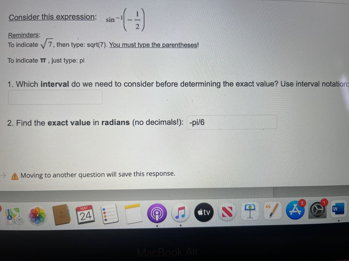 Consider this expression: sin
sin-(---)
Reminders:
To indicate √√7, then type: sqrt(7). You must type the parentheses!
To indicate TT, just type: pi
1. Which interval do we need to consider before determining the exact value? Use interval notation:
2. Find the exact value in radians (no decimals!): -pi/6
Moving to another question will save this response.
MAY
24
A
W
MacBook Air
tv