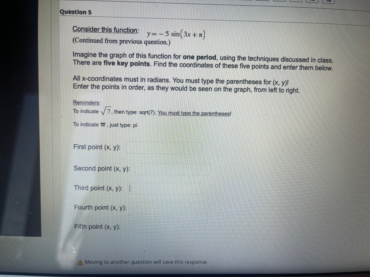 Quèstion 5
Consider this function:
y=- 5 sin(3x +x)
(Continued from previous question.)
Imagine the graph of this function for one period, using the techniques discussed in class.
There are five key points. Find the coordinates of these five points and enter them below.
All x-coordinates must in radians. You must type the parentheses for (x, y)!
Enter the points in order, as they would be seen on the graph, from left to right.
Reminders:
To indicate V7, then type: sqrt(7). You must type the parentheses!
To indicate TT . just type: pi
First point (x, y):
Second point (x, y):
Third point (x, y): |
Fourth point (x, y):
Fifth point (x, y):
A Moving to another question will save this response.
