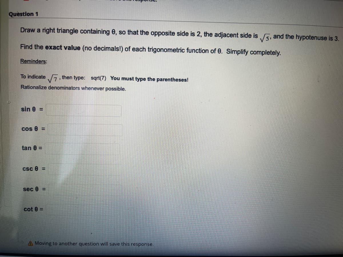 Question 1
Draw a right triangle containing 0, so that the opposite side is 2, the adjacent side is 5, and the hypotenuse is 3.
Find the exact value (no decimals!) of each trigonometric function of 0. Simplify completely.
Reminders:
To indicate , then type: sqrt(7) You must type the parentheses!
Rationalize denominators whenever possible.
sin 8 =
cos 8 =
tan 8 =
csc e =
sec 8 =
cot 8 =
A Moving to another question will save this response.
