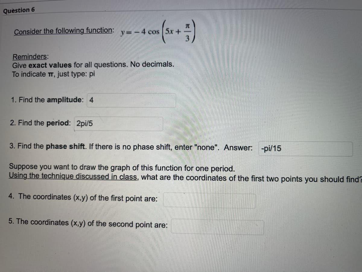 Question 6
Consider the following function: y = - 4 cos [5x+
- 4 con (5x + 5)
Reminders:
Give exact values for all questions. No decimals.
To indicate TT, just type: pi
1. Find the amplitude: 4
2. Find the period: 2pi/5
3. Find the phase shift. If there is no phase shift, enter "none". Answer: -pi/15
Suppose you want to draw the graph of this function for one period.
Using the technique discussed in class, what are the coordinates of the first two points you should find?
4. The coordinates (x,y) of the first point are:
5. The coordinates (x,y) of the second point are: