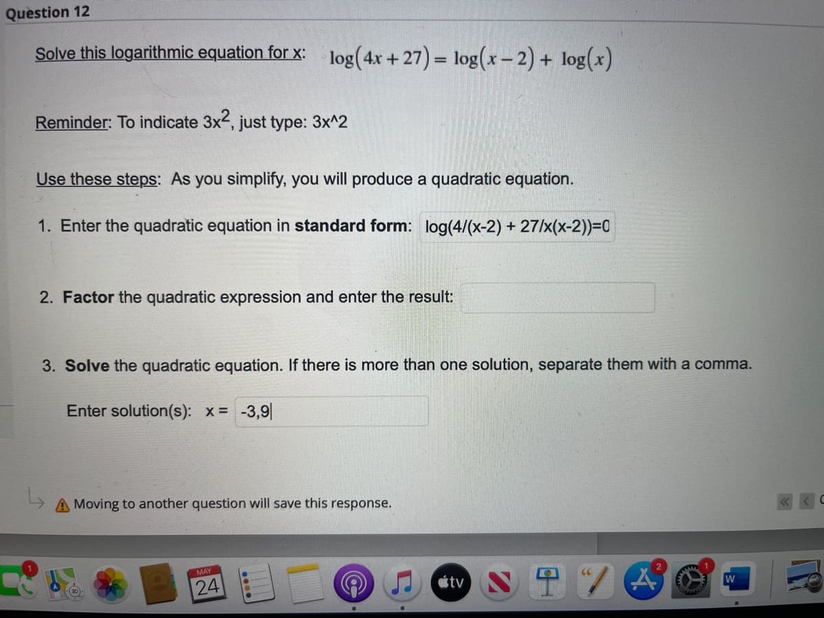 Question 12
Solve this logarithmic equation for x: log(4x +27) = log(x-2) + log(x)
Reminder: To indicate 3x², just type: 3x^2
Use these steps: As you simplify, you will produce a quadratic equation.
1. Enter the quadratic equation in standard form: log(4/(x-2) + 27/x(x-2))=0
2. Factor the quadratic expression and enter the result:
3. Solve the quadratic equation. If there is more than one solution, separate them with a comma.
Enter solution(s): x = -3,9
A Moving to another question will save this response.
MAY
24
A
....
(CC
tv
2
W
C