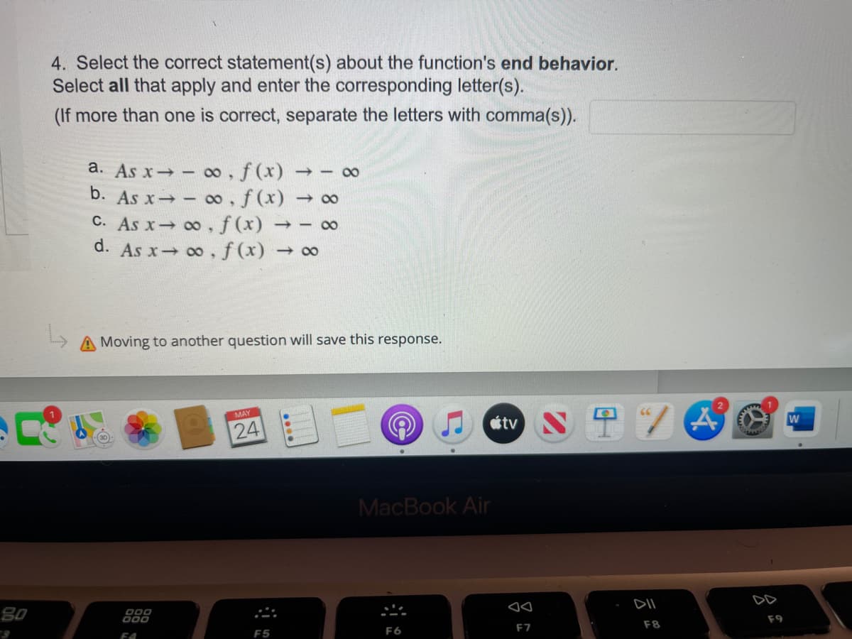 80
4. Select the correct statement(s) about the function's end behavior.
Select all that apply and enter the corresponding letter(s).
(If more than one is correct, separate the letters with comma(s)).
a. As x→ ∞o, f(x) 810
b. As x→ ∞o, f(x) → ∞
C. As x→∞o, f(x) 810
d. As x→ ∞o, f(x) → ∞
L
A Moving to another question will save this response.
24
F5
000
000
FA
(a
MacBook Air
F6
tv
F7
/A
DII
F8
ww7
ww
F9
W