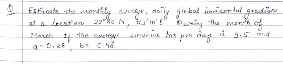 fstimate the monthly averge, daily global honzental gradion
at a location 22°%0'N, °10' E".
sunshine hrs
Bevring the month
of
March 4 the averge pex day Å g.5 and
per day
8 9.5 and
9=0,28
0.48.
