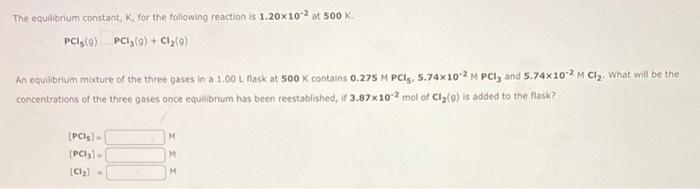 The equilibrium constant, K, for the following reaction is 1.20x102 at 500 K.
PCI,(9) PCI,(9) + Cl,(9)
An equilibrium mixture of the three gases in a 1.00 L fask at 500 K contains 0.275 M PCI, 5.74x102 M PCI, and 5.74x102 M Clz. What will be the
concentrations of the three gases once equilibrium has been reestablished, if 3.87x102 mol of Cly(g) is added to the flask?
(PCls)-
