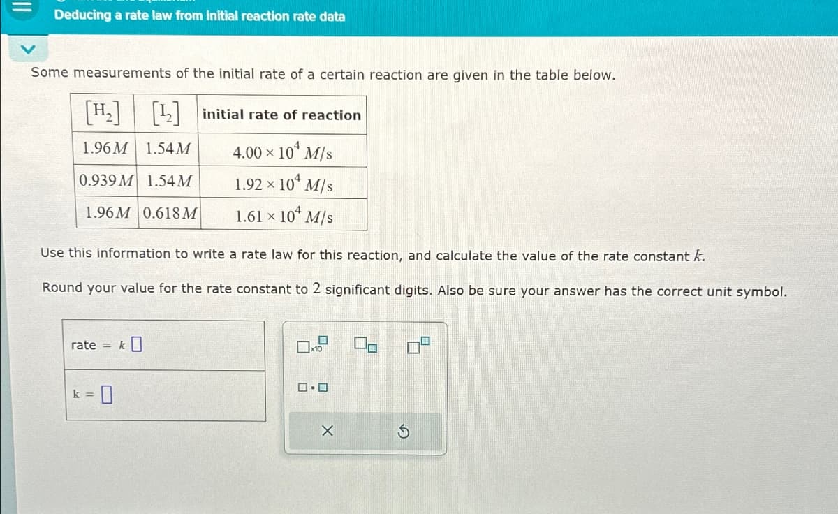 Deducing a rate law from initial reaction rate data
Some measurements of the initial rate of a certain reaction are given in the table below.
[H₂] [2] initial rate of reaction
1.96M 1.54M
0.939 M 1.54M
1.96M 0.618M
4.00 × 104 M/s
1.92 × 10 M/s
1.61 × 104 M/s
Use this information to write a rate law for this reaction, and calculate the value of the rate constant k.
Round your value for the rate constant to 2 significant digits. Also be sure your answer has the correct unit symbol.
rate
=
k]
k = 0
□·□
吕