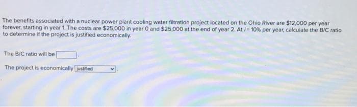 The benefits associated with a nuclear power plant cooling water filtration project located on the Ohio River are $12,000 per year
forever, starting in year 1. The costs are $25,000 in year O and $25,000 at the end of year 2. At /= 10% per year, calculate the B/C ratio
to determine if the project is justified economically.
The B/C ratio will be [
The project is economically [justifed
