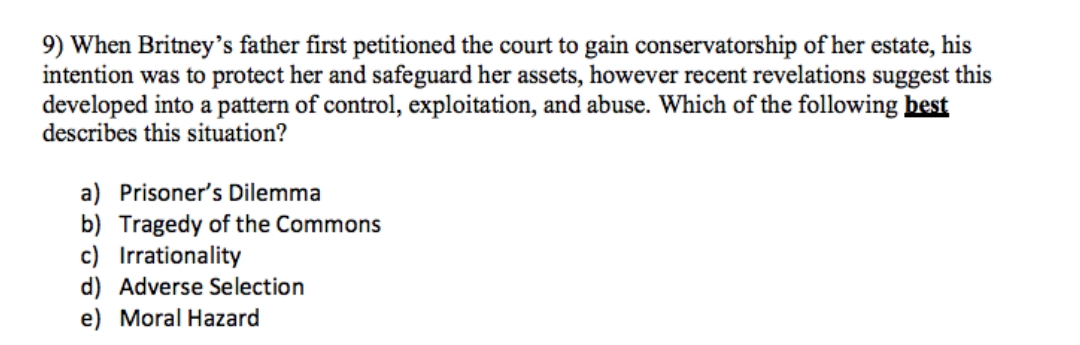 9) When Britney's father first petitioned the court to gain conservatorship of her estate, his
intention was to protect her and safeguard her assets, however recent revelations suggest this
developed into a pattern of control, exploitation, and abuse. Which of the following best
describes this situation?
a) Prisoner's Dilemma
b) Tragedy of the Commons
c) Irrationality
d) Adverse Selection
e) Moral Hazard
