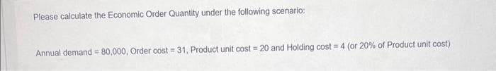 Please calculate the Economic Order Quantity under the following scenario:
Annual demand= 80,000, Order cost = 31, Product unit cost = 20 and Holding cost = 4 (or 20% of Product unit cost)