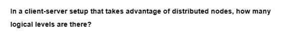 In a client-server setup that takes advantage of distributed nodes, how many
logical levels are there?