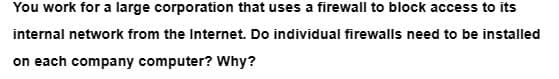 You work for a large corporation that uses a firewall to block access to its
internal network from the Internet. Do individual firewalls need to be installed
on each company computer? Why?