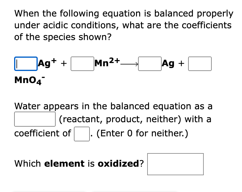 When the following equation is balanced properly
under acidic conditions, what are the coefficients
of the species shown?
Ag+ +
Mn2+
Ag +
Mn04
Water appears in the balanced equation as a
(reactant, product, neither) with a
coefficient of
(Enter 0 for neither.)
Which element is oxidized?
