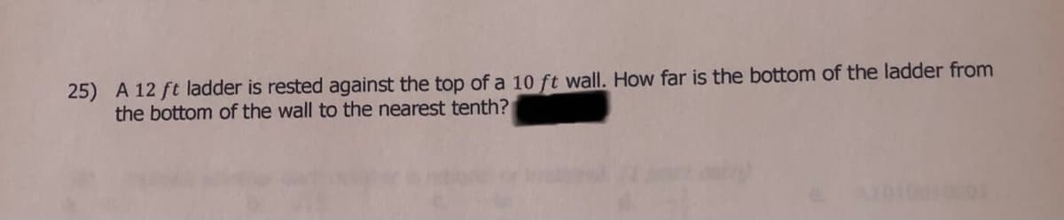 25) A 12 ft ladder is rested against the top of a 10 ft wall. How far is the bottom of the ladder from
the bottom of the wall to the nearest tenth?
