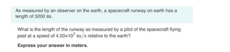 As measured by an observer on the earth, a spacecraft runway on earth has a
length of 3200 m.
What is the length of the runway as measured by a pilot of the spacecraft flying
past at a speed of 4.50x107 m/s relative to the earth?
Express your answer in meters.
