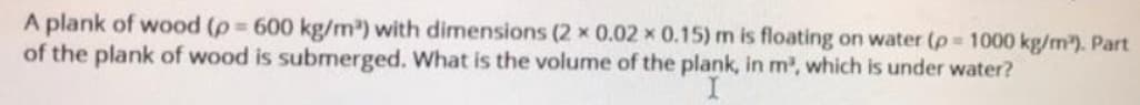 A plank of wood (p 600 kg/m) with dimensions (2 x 0.02 x 0.15) m is floating on water (p 1000 kg/m). Part
of the plank of wood is submerged. What is the volume of the plank, in m2, which is under water?
