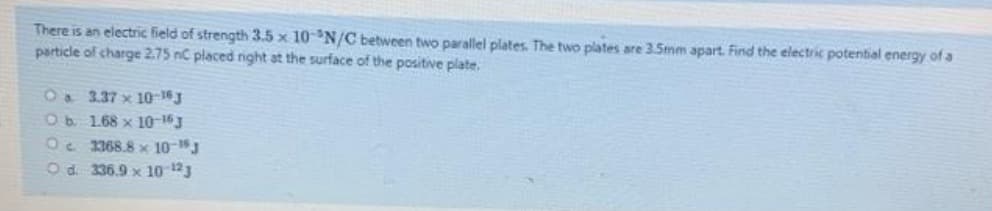 There is an electric field of strength 3.5 x 10N/C between two parallel plates. The two plates are 3.Smm apart. Find the electric potential energy of a
particle of charge 2.75 nC placed night at the surface of the positive plate.
1a 3.37 x 10-16
Ob 1.68 x 10-16J
Oe 1368.8 x 10-J
Od. 336.9 x 10 13
