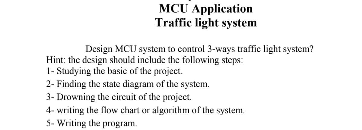 MCU Application
Traffic light system
Design MCU system to control 3-ways traffic light system?
Hint: the design should include the following steps:
1- Studying the basic of the project.
2- Finding the state diagram of the system.
3- Drowning the circuit of the project.
4- writing the flow chart or algorithm of the system.
5- Writing the program.
