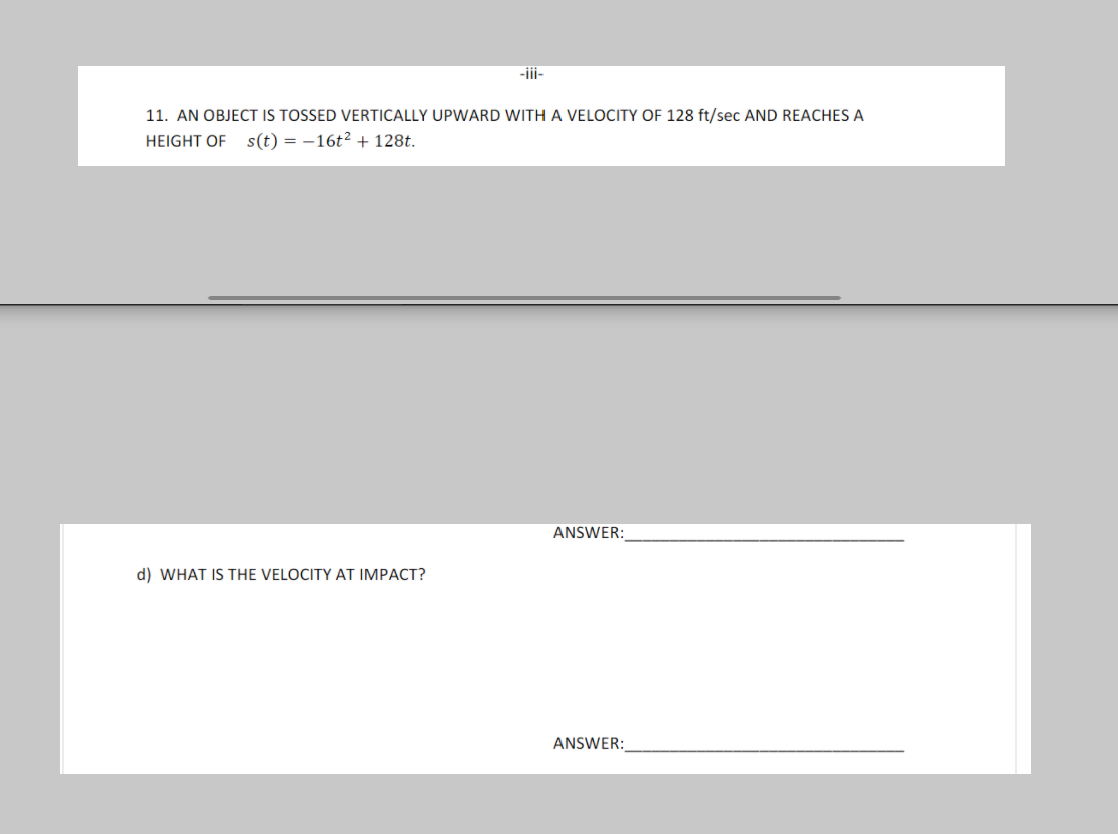 -ii-
11. AN OBJECT IS TOSSED VERTICALLY UPWARD WITH A VELOCITY OF 128 ft/sec AND REACHES A
HEIGHT OF s(t) = -16t² + 128t.
ANSWER:
d) WHAT IS THE VELOCITY AT IMPACT?
ANSWER:

