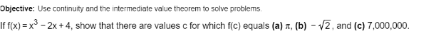 Objective: Use continuity and the intermediate value theorem to solve problems.
If f(x) = x³ – 2x + 4, show that there are values c for which f(c) equals (a) x, (b) – /2, and (c) 7,000,000.
