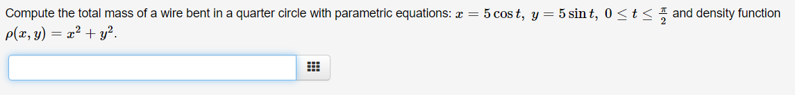 Compute the total mass of a wire bent in a quarter circle with parametric equations: x = 5 cos t, y = 5 sin t, 0 <t< and density function
p(x, y) = x² + y².
