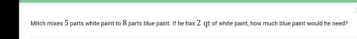 Mitch mixes 5 parts white paint to 8 parts blue paint. If he has 2 qt of white paint, how much blue paint would he need?
