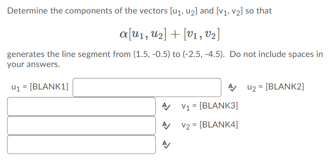 Determine the components of the vectors [u1, u2] and [v1, v2] so that
a[u1, u2] + [V1 , v2]
generates the line segment from (1.5, -0.5) to (-2.5, -4.5). Do not include spaces in
your answers.
U1 = [BLANK1]
A u2 = [BLANK2]
V1 = [BLANK3]
V2 = [BLANK4]
