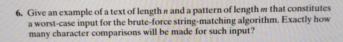 6. Give an example of a text of length n and a pattern of length m that constitutes
a worst-case input for the brute-force string-matching algorithm. Exactly how
many character comparisons will be made for such input?
