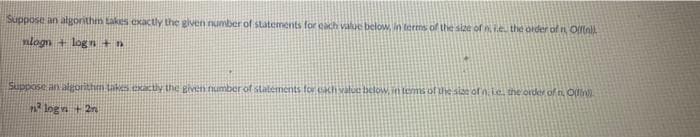 Suppose an algorithm takes exactly the glven number of statements for each value below, in terms of the size of ni.e. the order ofn Ofinil
nlogn + log n +n
Suppose an algorithm taks exactly the given number of statements for hvalue below, in tems of the sise ofn.ie. he order of t O
n logn + 2n
