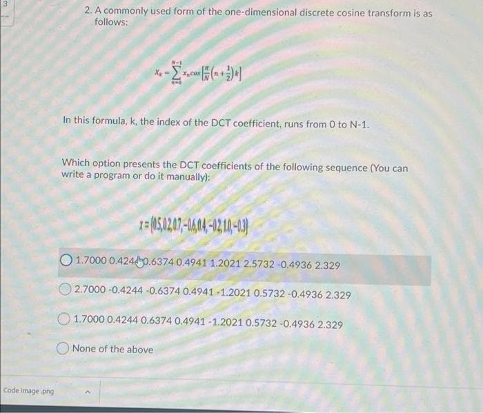 2. A commonly used form of the one-dimensional discrete cosine transform is as
follows:
In this formula, k, the index of the DCT coefficient, runs from 0 to N-1.
Which option presents the DCT coefficients of the following sequence (You can
write a program or do it manually):
1=(05.207-1414-0210-13
O 1.7000 0.4240.6374 0.4941 1.2021 2.5732 -0.4936 2.329
O 2.7000 -0.4244 -0.6374 0.4941 -1.2021 0.5732 -0.4936 2.329
O 1.7000 0.4244 0.6374 0.4941 -1.2021 0.5732 -0.4936 2.329
O None of the above
Code Image png
