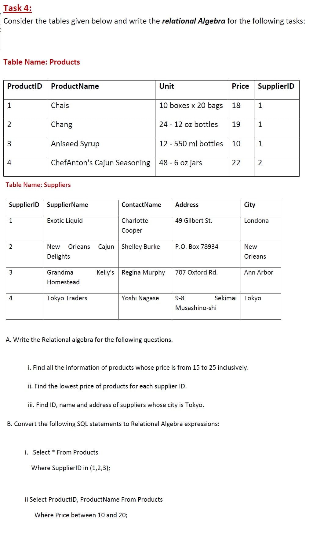 Consider the tables given below and write the relational Algebra for the following tasks
Table Name: Products
ProductID
ProductName
Unit
Price
SupplierlD
1
Chais
10 boxes x 20 bags
18
1
Chang
24 - 12 oz bottles
19
1
3.
Aniseed Syrup
12 - 550 ml bottles
10
1
4
ChefAnton's Cajun Seasoning 48 - 6 oz jars
22
Table Name: Suppliers
SupplierID SupplierName
ContactName
Address
City
1
Exotic Liquid
Charlotte
49 Gilbert St.
Londona
Сооper
New
Orleans
Cajun Shelley Burke
P.O. Box 78934
New
Delights
Orleans
Grandma
Kelly's Regina Murphy
707 Oxford Rd.
Ann Arbor
Homestead
4
Tokyo Traders
Yoshi Nagase
9-8
Sekimai Tokyo
Musashino-shi
A. Write the Relational algebra for the following questions.
i. Find all the information of products whose price is from 15 to 25 inclusively.
ii. Find the lowest price of products for each supplier ID.
iii. Find ID, name and address of suppliers whose city is Tokyo.
B. Convert the following SQL statements to Relational Algebra expressions:
i. Select * From Products
Where SupplierlD in (1,2,3);
ii Select ProductID, ProductName From Products
Where Price between 10 and 20;
21
