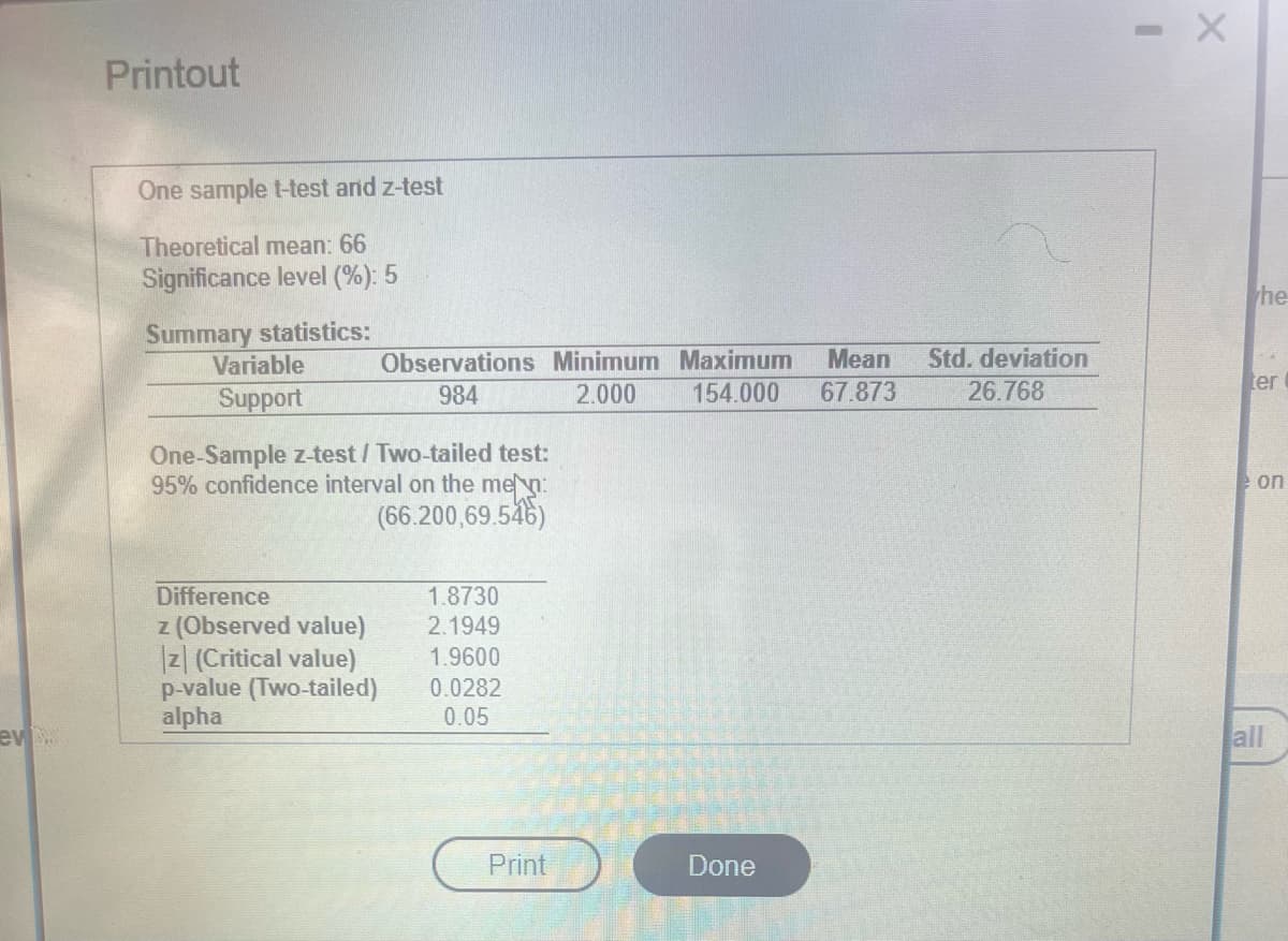 ev
Printout
One sample t-test and z-test
Theoretical mean: 66
Significance level (%): 5
Summary statistics:
Variable
Support
Observations Minimum Maximum Mean Std. deviation
154.000 67.873 26.768
984
2.000
One-Sample z-test / Two-tailed test:
95% confidence interval on the men:
(66.200,69.546)
Difference
z (Observed value)
z (Critical value)
p-value (Two-tailed)
alpha
1.8730
2.1949
1.9600
0.0282
0.05
Print
Done
CER
- X
he
ter
on
all