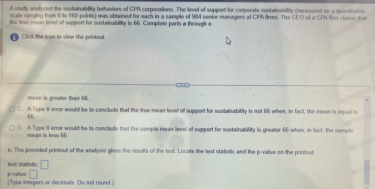 A study analyzed the sustainability behaviors of CPA corporations. The level of support for corporate sustainability (measured on a quantitative
scale ranging from 0 to 160 points) was obtained for each in a sample of 984 senior managers at CPA firms. The CEO of a CPA firm claims that
the true mean level of support for sustainability is 66. Complete parts a through e.
Click the icon to view the printout.
k
mean is greater than 66.
OC. A Type Il error would be to conclude that the true mean level of support for sustainability is not 66 when, in fact, the mean is equal to
66.
OD. A Type Il error would be to conclude that the sample mean level of support for sustainability is greater 66 when, in fact, the sample
mean is less 66.
c. The provided printout of the analysis gives the results of the test. Locate the test statistic and the p-value on the printout.
test statistic:
p-value:
(Type integers or decimals. Do not round.)