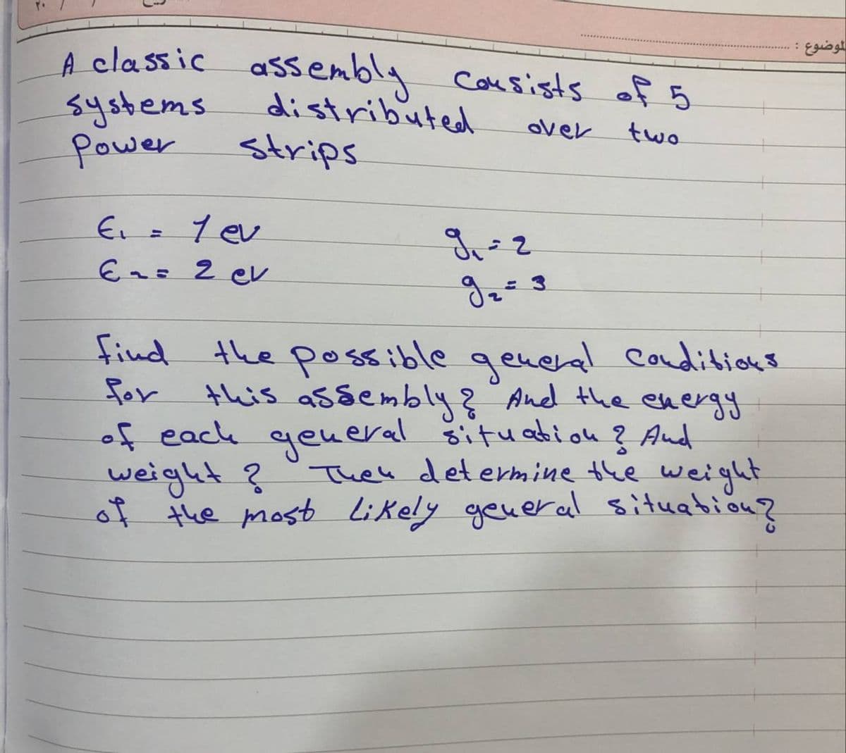 الموضوع :
A classic assembly Cousists of 5
systems
Power
distributed
strips
over
two
1ev
E= 2 e
find the possible general Conditions
for
this assembly} And the energy
of each geueral šituabiou ? And
weight ?
of the most Likely geueral situabiou?
They determine the weight
