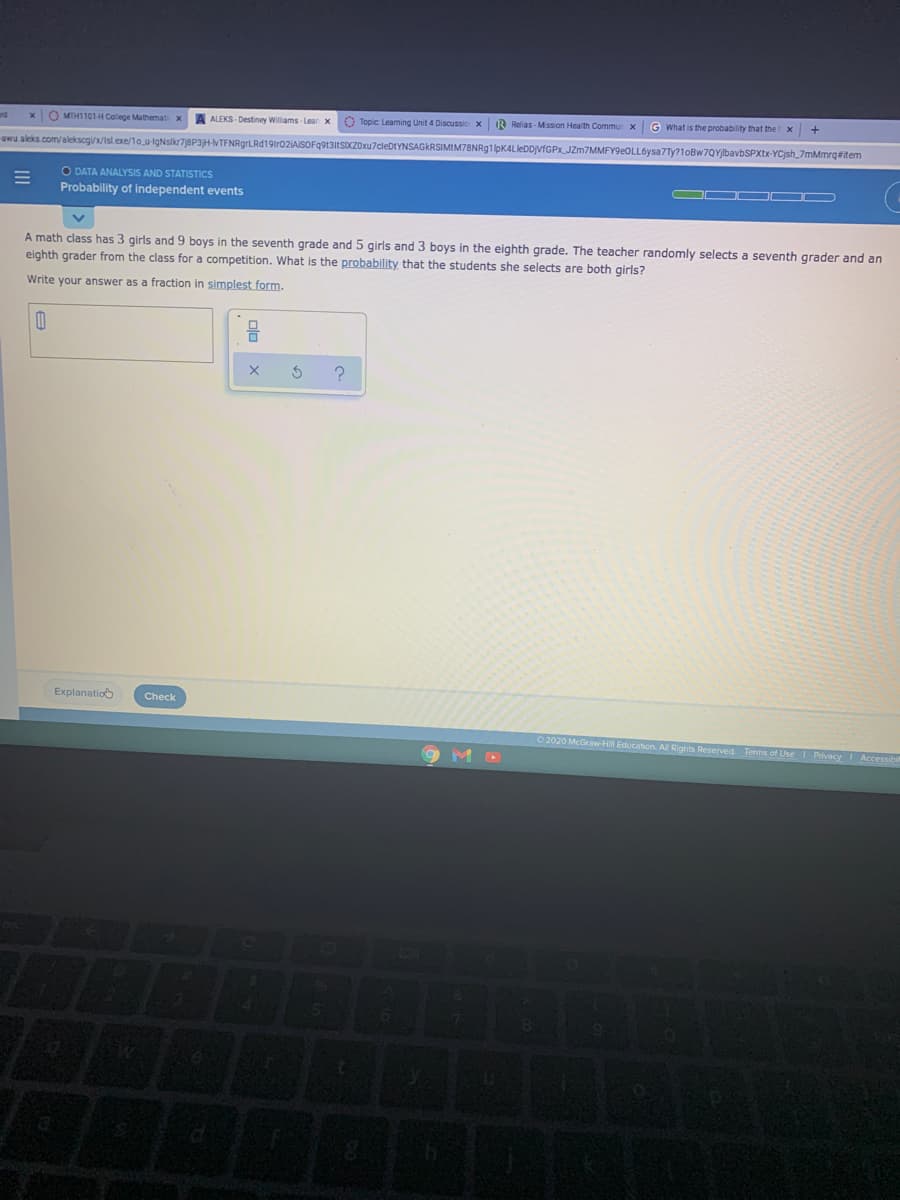 xO MTH1101H College Mathemat x
A ALEKS - Destiney Williams - Lear x
O Topic Learning Unit 4 Discussio x
IR Relias - Mission Health Commur x
G What is the probability that the x
awu aleks.com/alekscgi/x/Islexe/1o.u-IgNslkr78P3H-MTFNRgrLRd19tr02AISOFq9131tSDCZOxu7cleDtYNSAGKRSIMIM78NRg1lpK4LleDDVfGPx JZm7MMFY9eOLL6ysa7Ty?1oBw7QYlbavbSPXtx-YCjsh_7mMmrgeitem
O DATA ANALYSIS AND STATISTICS
Probability of independent events
A math class has 3 girls and 9 boys in the seventh grade and 5 girls and 3 boys in the eighth grade. The teacher randomly selects a seventh grader and an
eighth grader from the class for a competition. What is the probability that the students she selects are both girls?
Write your answer as a fraction in simplest form.
Explanatio
Check
O 2020 McGrawH
Reserved Terms of UseI Privacy Accessibi
olo
