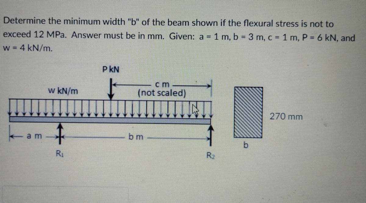 Determine the minimum width "b" of the beam shown if the flexural stress is not to
exceed 12 MPa. Answer must be in mm. Given: a = 1 m, b = 3 m, c = 1 m, P = 6 kN, and
%3D
%3I
W = 4 kN/m.
P kN
cm
w kN/m
(not scaled)
270 mm
a m
bm
b.
R1
R2
