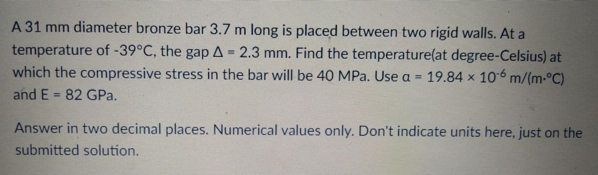 A 31 mm diameter bronze bar 3.7 m long is placed between two rigid walls. At a
temperature of -39°C, the gap A = 2.3 mm. Find the temperature(at degree-Celsius) at
which the compressive stress in the bar will be 40 MPa. Use a = 19.84 x 106 m/(m-°C)
and E = 82 GPa.
Answer in two decimal places. Numerical values only. Don't indicate units here, just on the
submitted solution.
