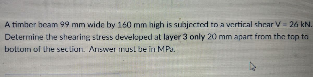 A timber beam 99 mm wide by 160 mm high is subjected to a vertical shear V = 26 kN.
Determine the shearing stress developed at layer 3 only 20 mm apart from the top to
bottom of the section. Answer must be in MPa.
