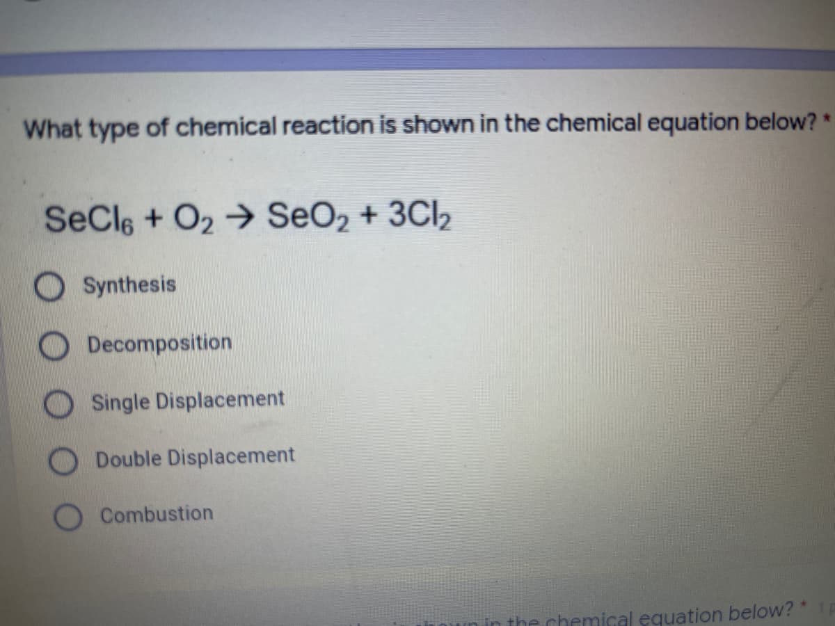 What type of chemical reaction is shown in the chemical equation below? *
SeCle + O2 → SeO2 + 3Cl2
O Synthesis
O Decomposition
O Single Displacement
O Double Displacement
Combustion
the chemical equation below? *
