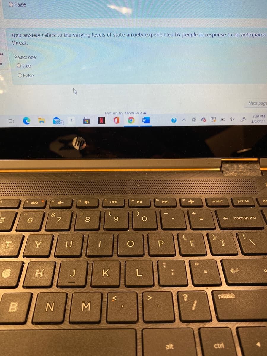 OFalse
Trait anxiety refers to the varying levels of state anxiety experienced by people in response to an anticipated
threat.
Select one:
O True
O False
Next page
Return to: Module 1
3:30 PM
99+
4/9/2021
fu
+
insert
prt sc
de
&
7.
8
backspace
T
Y
U
H
J
K
L
pause
B
alt
ctri
